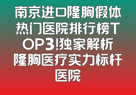 南京进口隆胸假体热门医院排行榜TOP3！独家解析隆胸医疗实力标杆医院