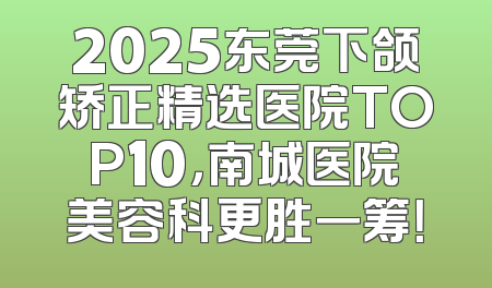 2025东莞下颌矫正精选医院TOP10，南城医院美容科更胜一筹！