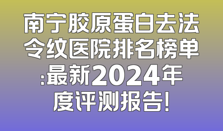 南宁胶原蛋白去法令纹医院排名榜单：最新2024年度评测报告！