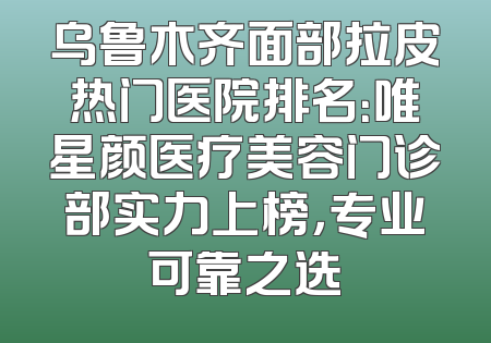 乌鲁木齐面部拉皮热门医院排名：唯星颜医疗美容门诊部实力上榜，专业可靠之选
