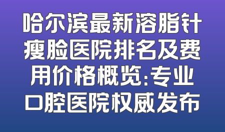哈尔滨最新溶脂针瘦脸医院排名及费用价格概览：专业口腔医院权威发布