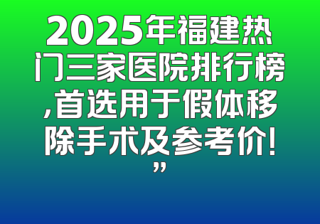 2025年福建热门三家医院排行榜，首选用于假体移除手术及参考价！”