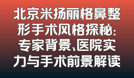 北京米扬丽格鼻整形手术风格探秘：专家背景、医院实力与手术前景解读