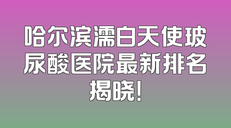 哈尔滨濡白天使玻尿酸医院最新排名揭晓！