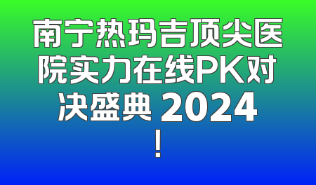 南宁热玛吉顶尖医院实力在线PK对决盛典 2024！