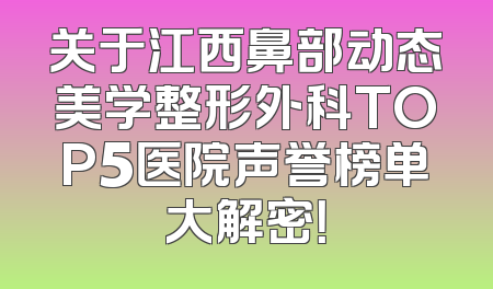 关于江西鼻部动态美学整形外科TOP5医院声誉榜单大解密！