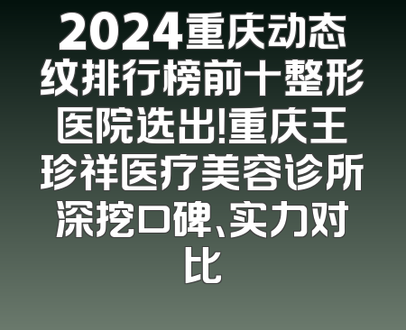 2024重庆动态纹排行榜前十整形医院选出！重庆王珍祥医疗美容诊所深挖口碑、实力对比
