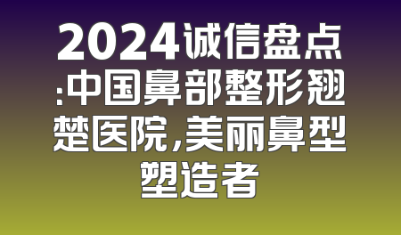 2024诚信盘点：中国鼻部整形翘楚医院，美丽鼻型塑造者