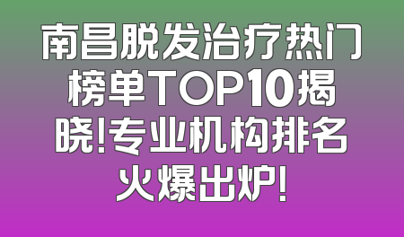 南昌脱发治疗热门榜单TOP10揭晓！专业机构排名火爆出炉！