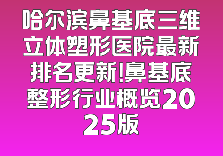 哈尔滨鼻基底三维立体塑形医院最新排名更新！鼻基底整形行业概览2025版