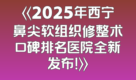 《2025年西宁鼻尖软组织修整术口碑排名医院全新发布！》