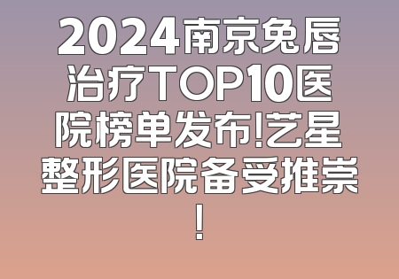 2024南京兔唇治疗TOP10医院榜单发布！艺星整形医院备受推崇！