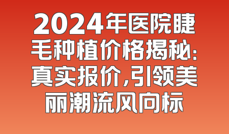 2024年医院睫毛种植价格揭秘：真实报价，引领美丽潮流风向标