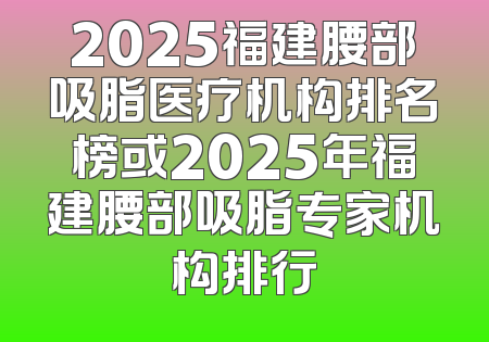 2025福建腰部吸脂医疗机构排名榜或2025年福建腰部吸脂专家机构排行