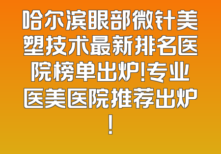 哈尔滨眼部微针美塑技术最新排名医院榜单出炉！专业医美医院推荐出炉！
