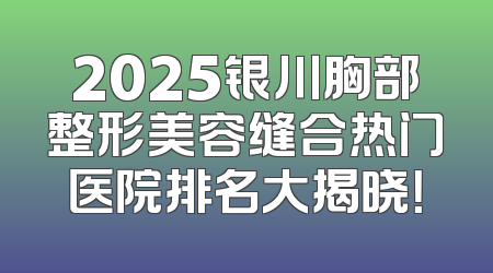2025银川胸部整形美容缝合热门医院排名大揭晓！