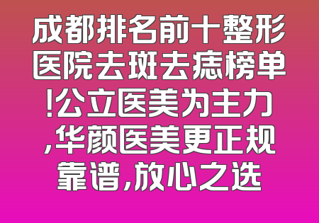 成都排名前十整形医院去斑去痣榜单！公立医美为主力，华颜医美更正规靠谱，放心之选