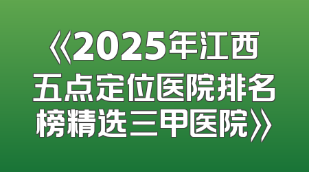 《2025年江西五点定位医院排名榜精选三甲医院》