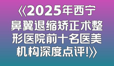 《2025年西宁鼻翼退缩矫正术整形医院前十名医美机构深度点评！》