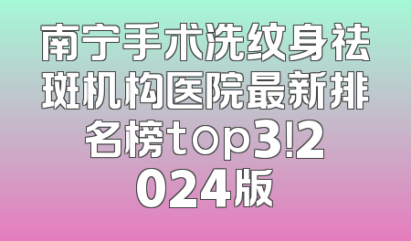 南宁手术洗纹身祛斑机构医院最新排名榜top3！2024版