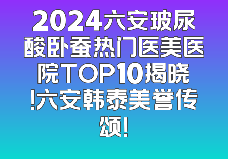 2024六安玻尿酸卧蚕热门医美医院TOP10揭晓！六安韩泰美誉传颂！