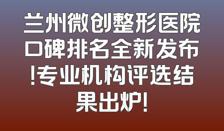 兰州微创整形医院口碑排名全新发布！专业机构评选结果出炉！