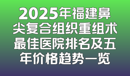 2025年福建鼻尖复合组织重组术最佳医院排名及五年价格趋势一览