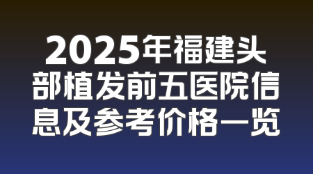 2025年福建头部植发前五医院信息及参考价格一览