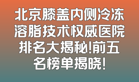 北京膝盖内侧冷冻溶脂技术权威医院排名大揭秘！前五名榜单揭晓！