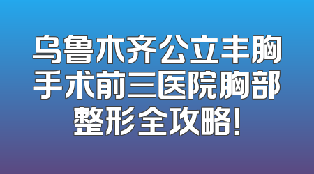 乌鲁木齐公立丰胸手术前三医院胸部整形全攻略！