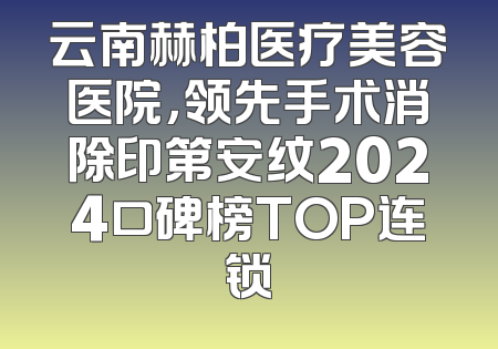 云南赫柏医疗美容医院，领先手术消除印第安纹2024口碑榜TOP连锁