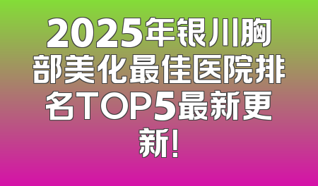 2025年银川胸部美化最佳医院排名TOP5最新更新！