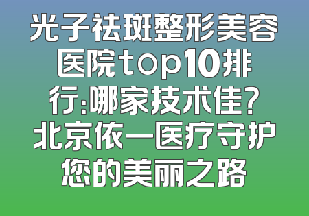 光子祛斑整形美容医院top10排行：哪家技术佳？北京依一医疗守护您的美丽之路