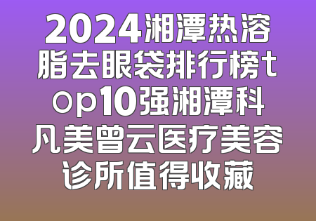 2024湘潭热溶脂去眼袋排行榜top10强湘潭科凡美曾云医疗美容诊所值得收藏