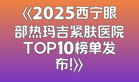 《2025西宁眼部热玛吉紧肤医院TOP10榜单发布！》