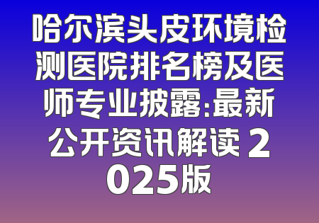 哈尔滨头皮环境检测医院排名榜及医师专业披露：最新公开资讯解读 2025版