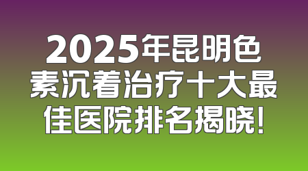 2025年昆明色素沉着治疗十大最佳医院排名揭晓！