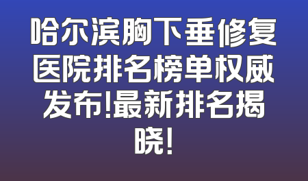 哈尔滨胸下垂修复医院排名榜单权威发布！最新排名揭晓！