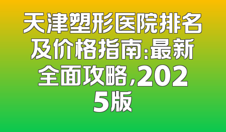 天津塑形医院排名及价格指南：最新全面攻略，2025版