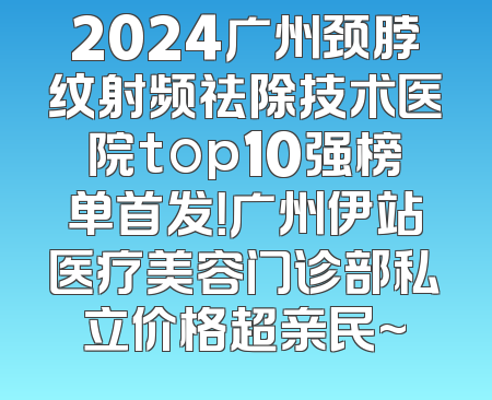 2024广州颈脖纹射频祛除技术医院top10强榜单首发！广州伊站医疗美容门诊部私立价格超亲民~