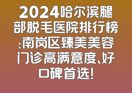 2024哈尔滨腿部脱毛医院排行榜：南岗区臻美美容门诊高满意度、好口碑首选！
