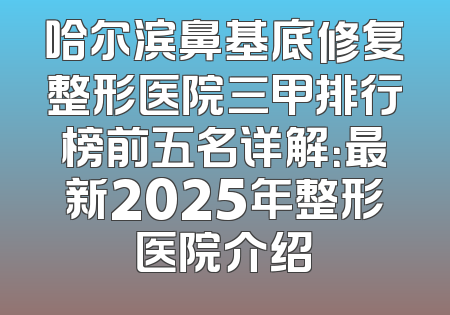 哈尔滨鼻基底修复整形医院三甲排行榜前五名详解：最新2025年整形医院介绍