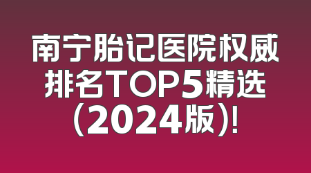 南宁胎记医院权威排名TOP5精选（2024版）！