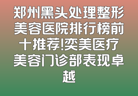 郑州黑头处理整形美容医院排行榜前十推荐！奕美医疗美容门诊部表现卓越