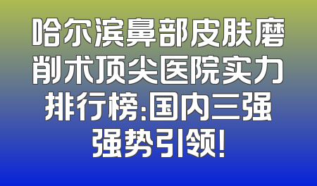 哈尔滨鼻部皮肤磨削术顶尖医院实力排行榜：国内三强强势引领！