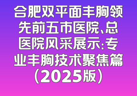 合肥双平面丰胸领先前五市医院、总医院风采展示：专业丰胸技术聚焦篇（2025版）