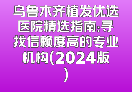 乌鲁木齐植发优选医院精选指南：寻找信赖度高的专业机构（2024版）
