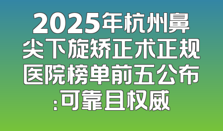 2025年杭州鼻尖下旋矫正术正规医院榜单前五公布：可靠且权威