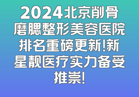 2024北京削骨磨腮整形美容医院排名重磅更新！新星靓医疗实力备受推崇！