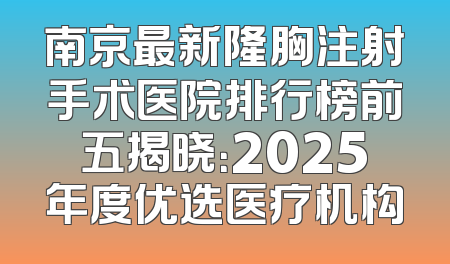 南京最新隆胸注射手术医院排行榜前五揭晓：2025年度优选医疗机构